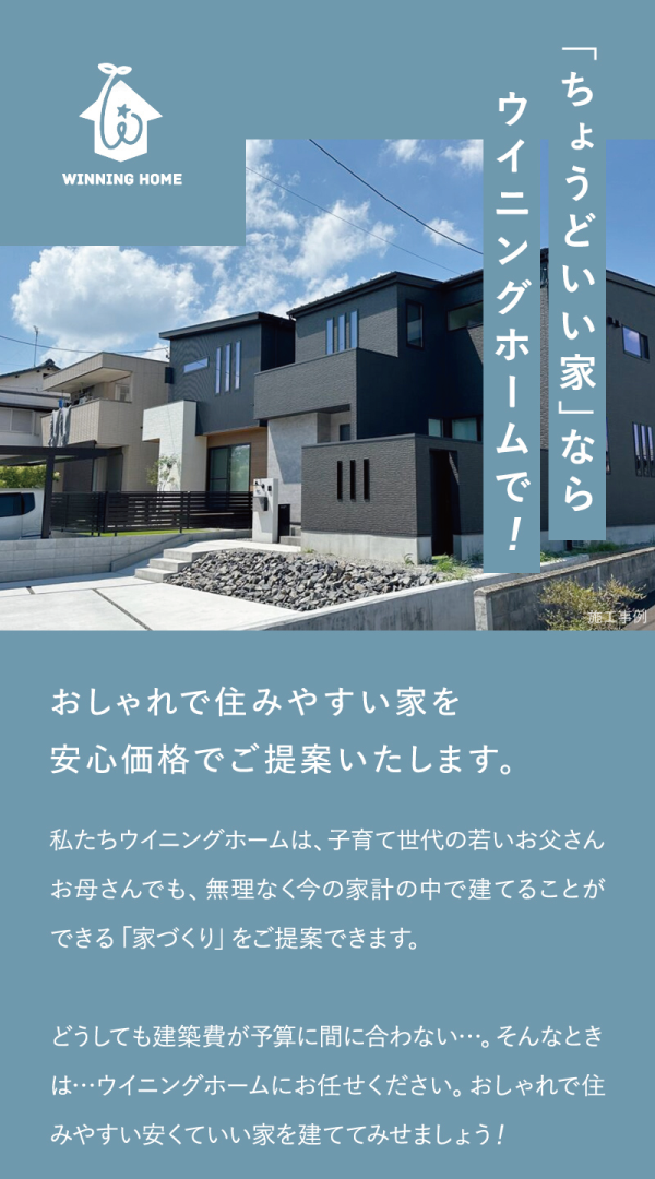 「ちょうどいい家」ならウイニングホームで！
おしゃれで住みやすい家を安心価格でご提案いたします。
私たちウイニングホームは、子育て世代の若いお父さんお母さんでも、無理なく今の家計の中で建てることができる「家づくり」をご提案できます。
どうしても建築費が予算に間に合わない・・。そんなときは…ウイニングホームにお任せください。おしゃれで住みやすい安くていい家を建ててみせましょう！
