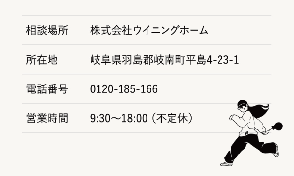 相談場所　株式会社ウイニングホーム
所在地　岐阜県羽島郡岐南町平島4-23-1
電話番号　0120-185-166
営業時間　9:30～18:00（不定休)