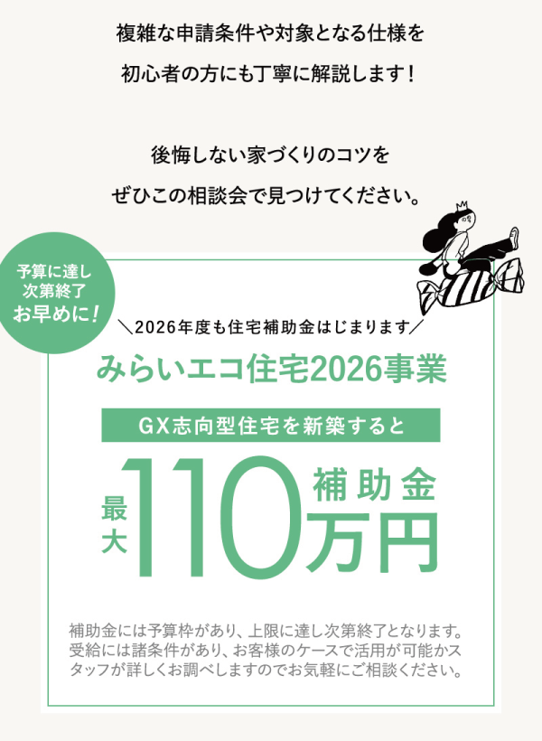 複雑な申請条件や対象となる仕様を初心者の方にも丁寧に解説します！
後悔しない家づくりのコツをぜひこの相談会で見つけてください。
補助金には予算枠があり、上限に達し次第終了となります。
受給には諸条件があり、お客様のケースで活用が可能かスタッフが詳しくお調べしますのでお気軽にご相談ください。
