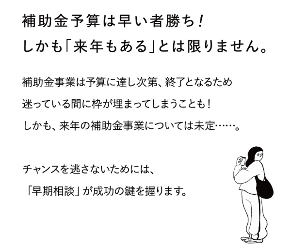 補助金予算は早い者勝ち！
しかも「来年もある」とは限りません。
補助金事業は予算に達し次第、終了となるため迷っている間に枠が埋まってしまうことも！
しかも、来年の補助金事業については未定・・・・。
チャンスを逃さないためには、「早期相談」が成功の鍵を握ります。