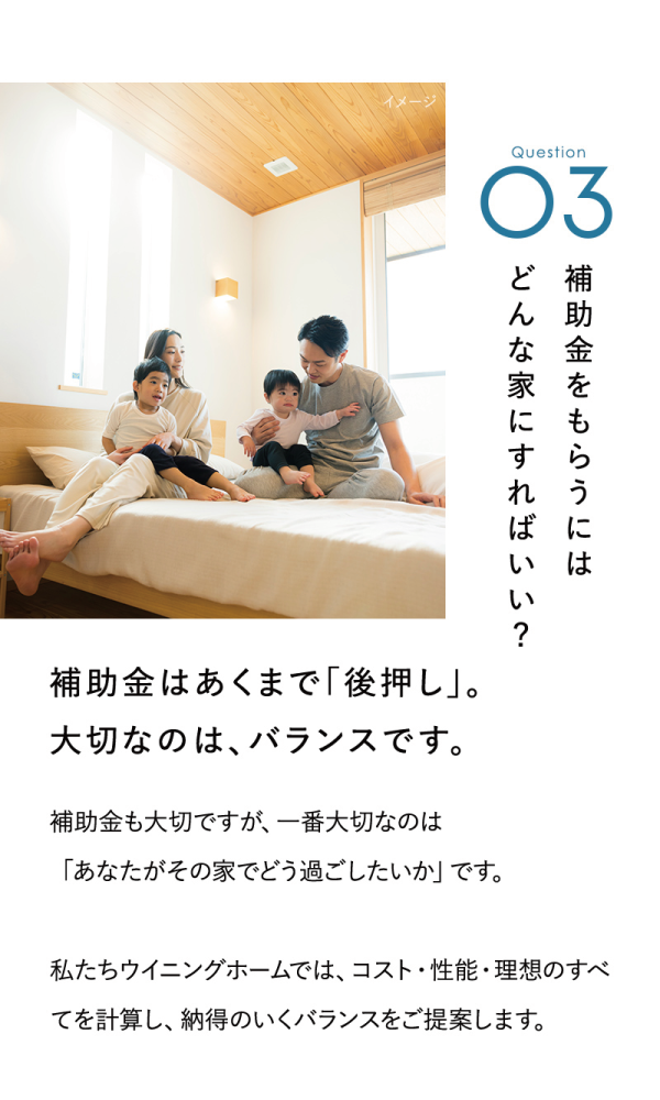 補助金をもらうにはどんな家にすればいい？
補助金はあくまで「後押し」。
大切なのは、バランスです。
補助金も大切ですが、一番大切なのは「あなたがその家でどう過ごしたいか」です。
私たちウイニングホームでは、コスト・性能・理想のすべてを計算し、納得のいくバランスをご提案します。